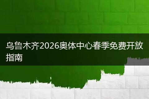 乌鲁木齐2026奥体中心春季免费开放指南