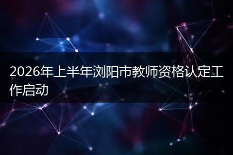 2026年上半年浏阳市教师资格认定工作启动