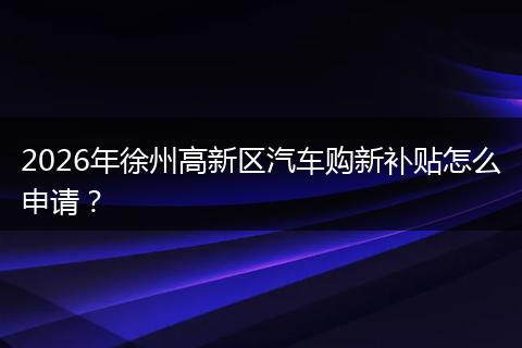 2026年徐州高新区汽车购新补贴怎么申请？