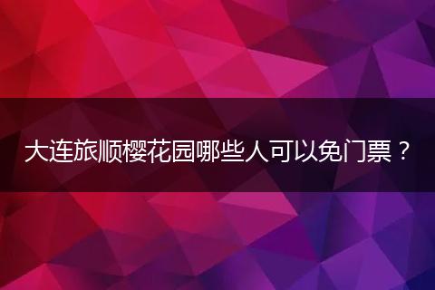 大连旅顺樱花园哪些人可以免门票？