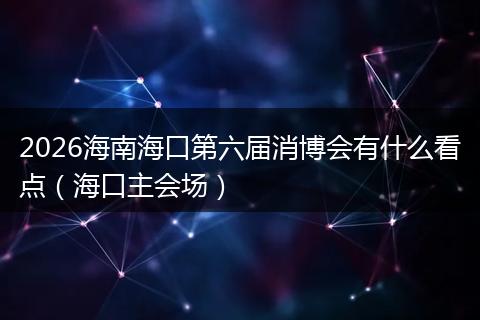 2026海南海口第六届消博会有什么看点（海口主会场）