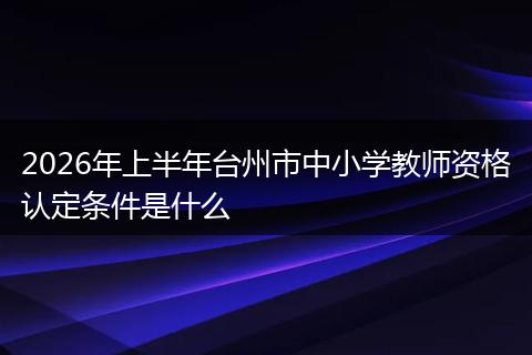 2026年上半年台州市中小学教师资格认定条件是什么