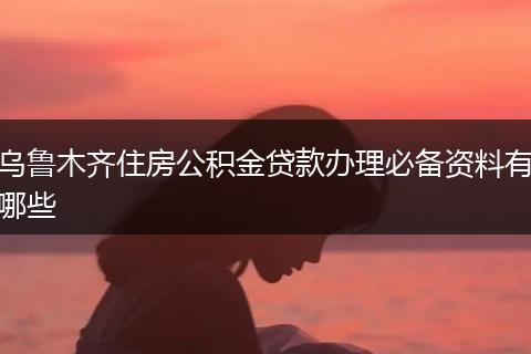 乌鲁木齐住房公积金贷款办理必备资料有哪些