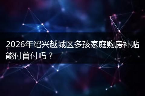 2026年绍兴越城区多孩家庭购房补贴能付首付吗？