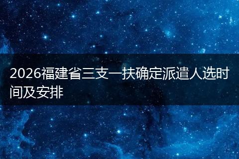 2026福建省三支一扶确定派遣人选时间及安排
