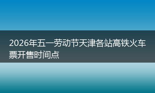 2026年五一劳动节天津各站高铁火车票开售时间点