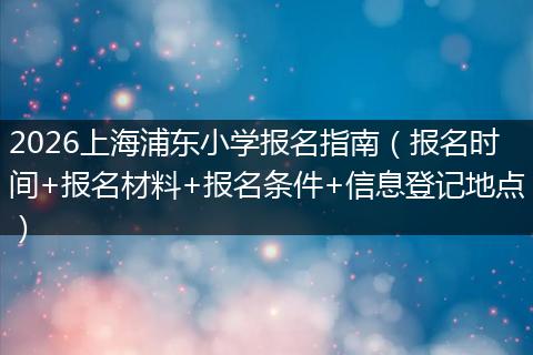 2026上海浦东小学报名指南（报名时间+报名材料+报名条件+信息登记地点）