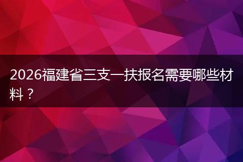2026福建省三支一扶报名需要哪些材料？