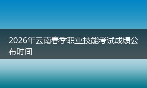 2026年云南春季职业技能考试成绩公布时间