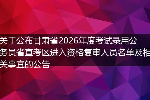 关于公布甘肃省2026年度考试录用公务员省直考区进入资格复审人员名单及相关事宜的公告