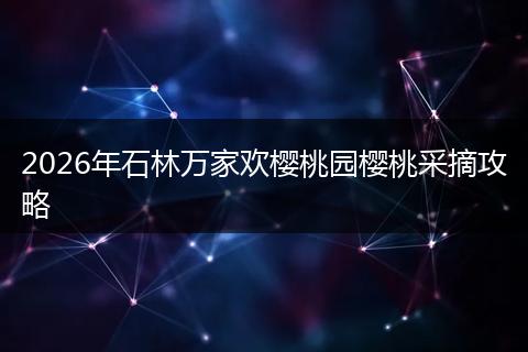 2026年石林万家欢樱桃园樱桃采摘攻略