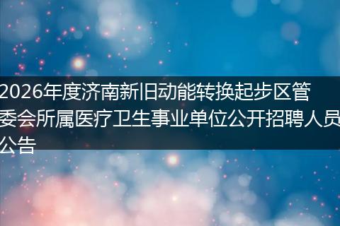 2026年度济南新旧动能转换起步区管委会所属医疗卫生事业单位公开招聘人员公告
