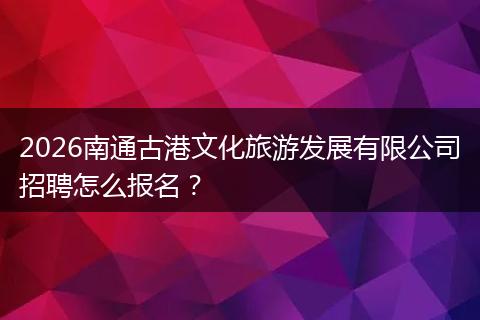 2026南通古港文化旅游发展有限公司招聘怎么报名？