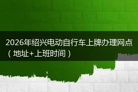 2026年绍兴电动自行车上牌办理网点（地址+上班时间）