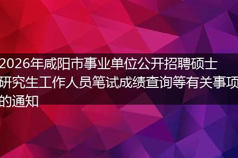 2026年咸阳市事业单位公开招聘硕士研究生工作人员笔试成绩查询等有关事项的通知