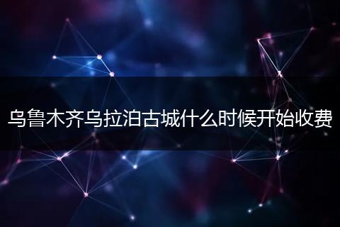 乌鲁木齐乌拉泊古城什么时候开始收费