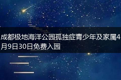 成都极地海洋公园孤独症青少年及家属4月9日30日免费入园