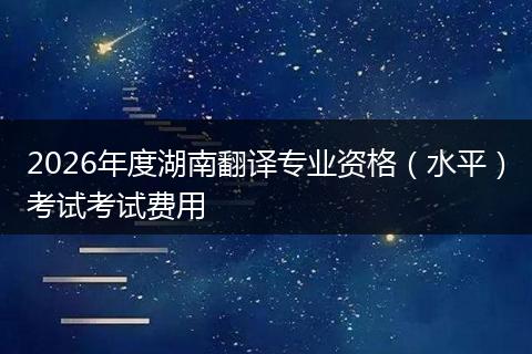 2026年度湖南翻译专业资格（水平）考试考试费用