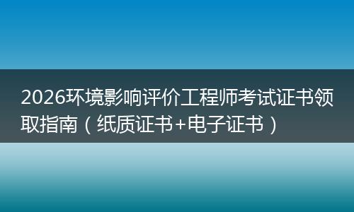 2026环境影响评价工程师考试证书领取指南（纸质证书+电子证书）