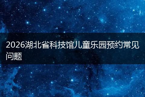 2026湖北省科技馆儿童乐园预约常见问题
