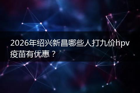 2026年绍兴新昌哪些人打九价hpv疫苗有优惠？