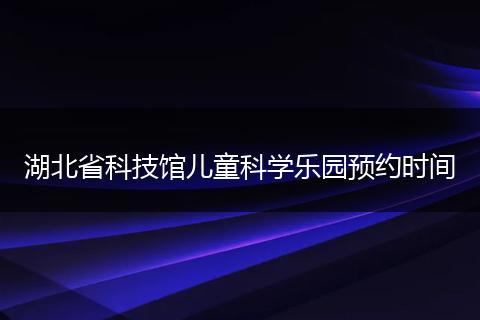 湖北省科技馆儿童科学乐园预约时间