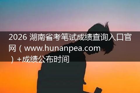 2026 湖南省考笔试成绩查询入口官网（www.hunanpea.com）+成绩公布时间