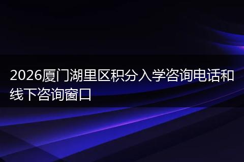 2026厦门湖里区积分入学咨询电话和线下咨询窗口