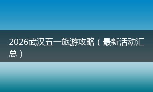 2026武汉五一旅游攻略（最新活动汇总）