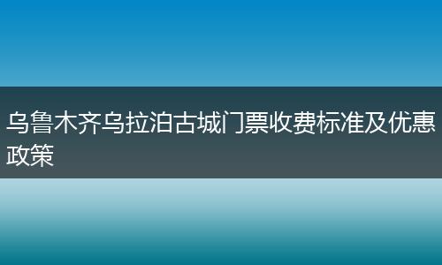 乌鲁木齐乌拉泊古城门票收费标准及优惠政策