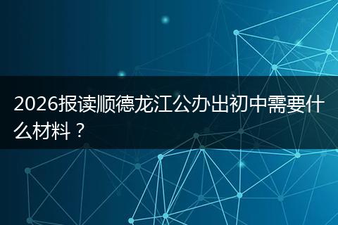 2026报读顺德龙江公办出初中需要什么材料？