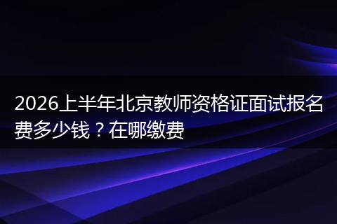 2026上半年北京教师资格证面试报名费多少钱？在哪缴费