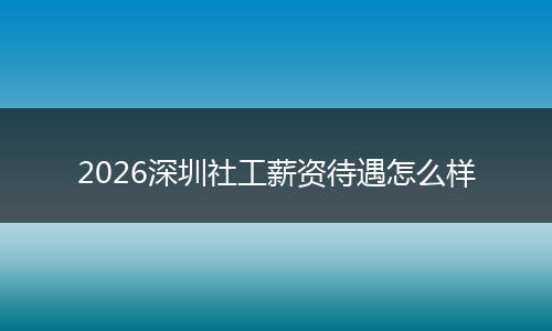 2026深圳社工薪资待遇怎么样