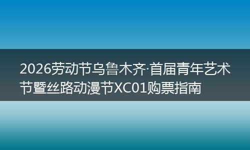 2026劳动节乌鲁木齐·首届青年艺术节暨丝路动漫节XC01购票指南