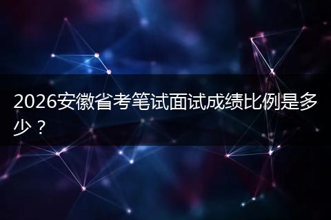 2026安徽省考笔试面试成绩比例是多少？