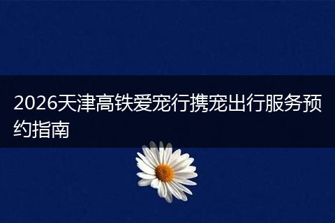 2026天津高铁爱宠行携宠出行服务预约指南
