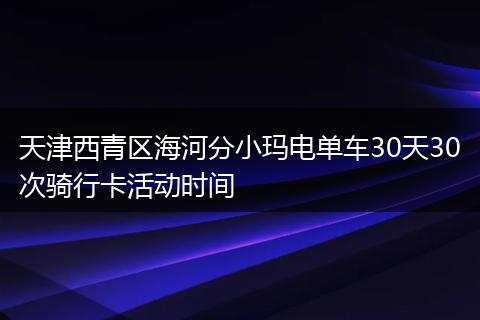 天津西青区海河分小玛电单车30天30次骑行卡活动时间