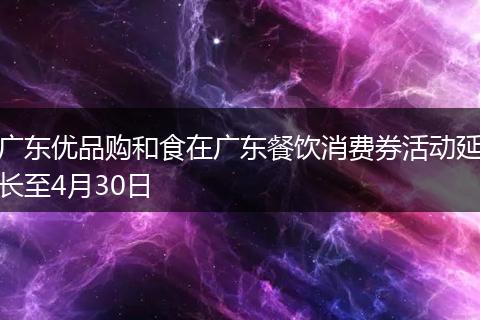 广东优品购和食在广东餐饮消费券活动延长至4月30日