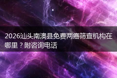 2026汕头南澳县免费两癌筛查机构在哪里？附咨询电话