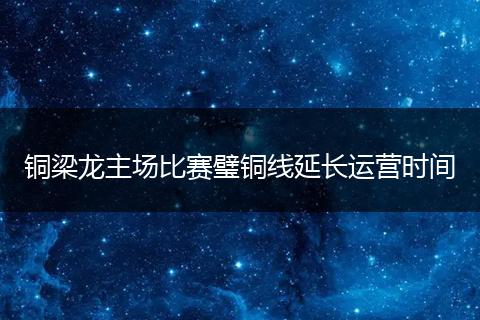 铜梁龙主场比赛璧铜线延长运营时间