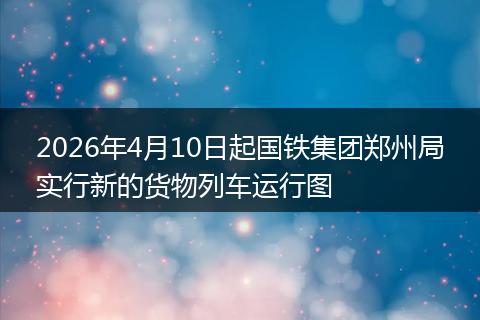 2026年4月10日起国铁集团郑州局实行新的货物列车运行图