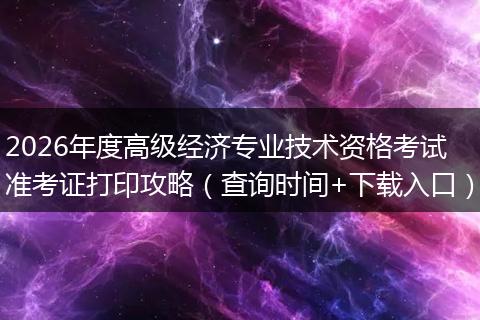 2026年度高级经济专业技术资格考试准考证打印攻略（查询时间+下载入口）