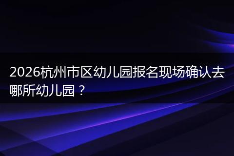 2026杭州市区幼儿园报名现场确认去哪所幼儿园？
