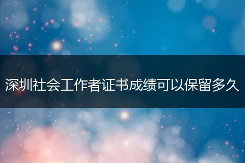 深圳社会工作者证书成绩可以保留多久