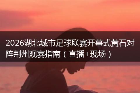 2026湖北城市足球联赛开幕式黄石对阵荆州观赛指南（直播+现场）