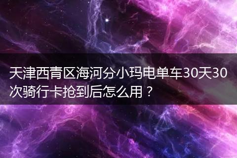 天津西青区海河分小玛电单车30天30次骑行卡抢到后怎么用？