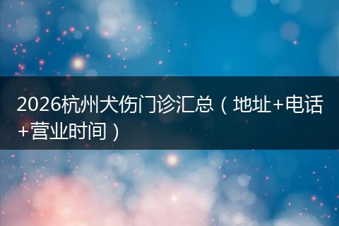 2026杭州犬伤门诊汇总（地址+电话+营业时间）