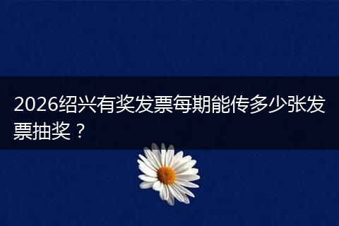 2026绍兴有奖发票每期能传多少张发票抽奖？