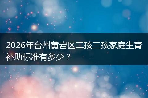 2026年台州黄岩区二孩三孩家庭生育补助标准有多少？