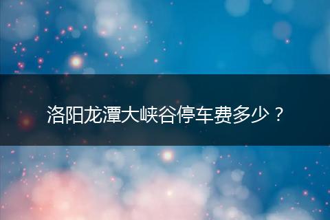 洛阳龙潭大峡谷停车费多少？